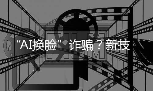 “AI换脸”诈骗？新技术建起安全屏障 “AI火眼”5秒识破“AI换脸”