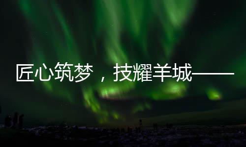 匠心筑梦，技耀羊城——2024年“羊城工匠杯”电建施工技能竞赛圆满举办