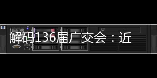 解码136届广交会：近15万境外采购商预注册，折射全球供需向“新”而行